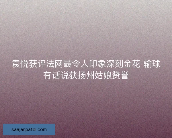 袁悦获评法网最令人印象深刻金花 输球有话说获扬州姑娘赞誉