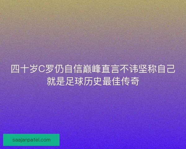 四十岁C罗仍自信巅峰直言不讳坚称自己就是足球历史最佳传奇