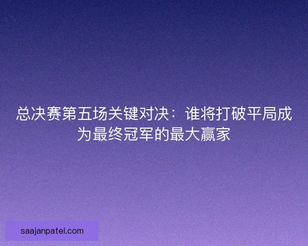 总决赛第五场关键对决：谁将打破平局成为最终冠军的最大赢家